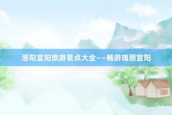 洛阳宜阳旅游景点大全——畅游瑰丽宜阳