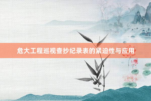 危大工程巡视查抄纪录表的紧迫性与应用