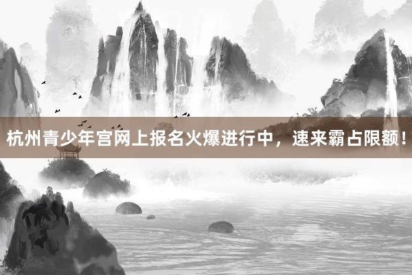 杭州青少年宫网上报名火爆进行中，速来霸占限额！