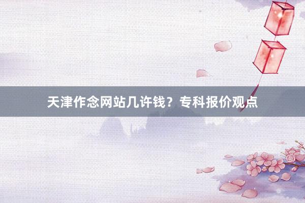 天津作念网站几许钱？专科报价观点
