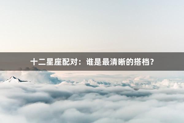 十二星座配对：谁是最清晰的搭档？