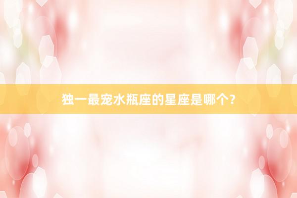 独一最宠水瓶座的星座是哪个？