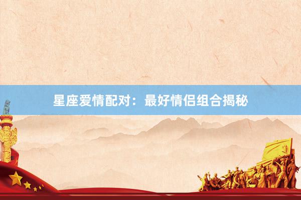 星座爱情配对：最好情侣组合揭秘