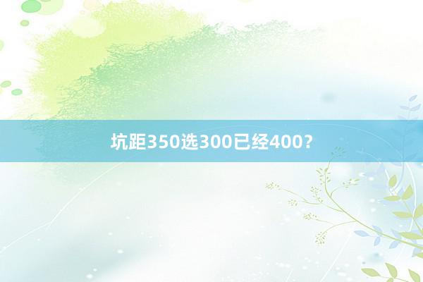 坑距350选300已经400？