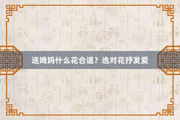送姆妈什么花合适？选对花抒发爱