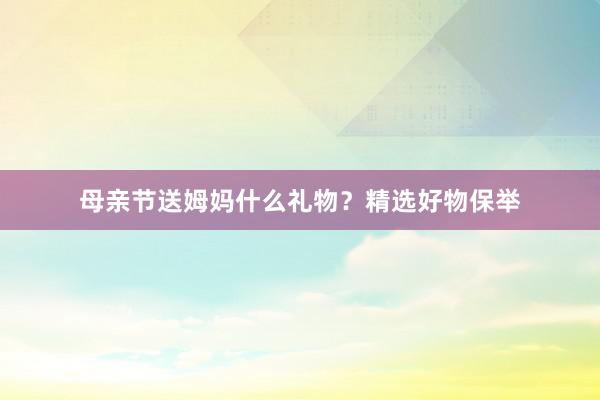 母亲节送姆妈什么礼物？精选好物保举